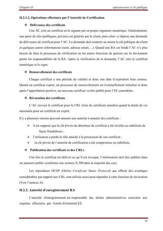 Chapitre II infrastructure à clé publique
14
II.2.1.2. Opérations effectuées par l’Autorité de Certification
 Délivrance des certificats
Une AC crée un certificat en le signant par sa propre signature numérique. Généralement,
une paire de clés (publiques, privées) est générée par le client, puis celui- ci dépose une demande
de délivrance de certificat pour l’AC. La demande doit contenir au moins la clé publique du client
et quelques autres informations (nom, adresse email,…). Quand une RA est fondé l’AC n’a plus
besoin de faire le processus de vérification ou les autres fonctions de gestion car ils deviennent
parmi les responsabilités de la RA. Après la vérification de la demande, l’AC crée le certificat
numérique et le signe.
 Renouvellement des certificats
Chaque certificat a une période de validité et donc une date d’expiration bien connue.
Quand un certificat expire, un processus de renouvellement est éventuellement initialisé et donc
après l’approbation positive, un nouveau certificat va être publié pour l’EE considérée.
 Révocation des certificats
L’AC envoyé le certificat pour le CRL (liste de certificats annulés) quand la durée de vie
maximale pour un certificat est expiré.
Il y a plusieurs raisons peuvent amener une autorité à annuler des certificats :
 il est supposé que la clé privée du détenteur du certificat a été révélée ou subtilisée de
façon frauduleuse ;
 l’utilisateur a perdu le rôle attaché à la possession de son certificat ;
 la clé privée de l’autorité de certification a été compromise ou subtilisée.
 Publication des certificats et des CRLs
Une fois le certificat est délivré ou qu’il est révoqué, l’information doit être publiée dans
un annuaire public (conforme aux normes X.500 dans la majorité des cas).
Les répondeurs OCSP (Online Certificate Status Protocol) qui offrent des avantages
considérables par rapport aux CRL sont utilisés aussi pour répondre à cette fonction de révocation
(Voir l’annexe A).
II.2.2. Autorité d'enregistrement RA
L'autorité d'enregistrement est responsable des tâches administratives associées aux
requêtes effectuées par l'entité d'extrémité EE.
 