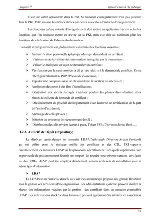 Chapitre II infrastructure à clé publique
15
C’est une entité optionnelle dans la PKI. Si l'autorité d'enregistrement n'est pas présente
dans la PKI, l’AC assume les mêmes tâches que celles associées à l'autorité d'enregistrement.
Les fonctions qu'une autorité d'enregistrement doit mettre en application varient selon les
fonctions que l'on souhaite mettre en œuvre sur la PKI, mais elle doit au minimum gérer les
fonctions de vérification de l'identité du demandeur.
L’autorité d’enregistrement est généralement constituée des fonctions suivantes :
 Authentification personnelle (physique) du sujet demandant un certificat ;
 Vérification de la validité des informations indiquées par le demandeur ;
 Valider le droit pour un sujet de demander un certificat ;
 Vérification que le sujet possède la clé privée relative à la demande de certificat. On se
réfère généralement au POP (Preuve de Possession) ;
 Reporter une compromission de clé quand une révocation est nécessaire ;
 Attribution des noms à des fins d'identification ;
 Génération des secrets partagés à utiliser pendant les phases d'initialisation et les
phases de collecte de demande de certificat ;
 Déclenchement du procédé d'enregistrement avec l'autorité de certification de la part
de l'entité d'extrémité ;
 Archivage des clés privées ;
 Initiation du processus de recouvrement de clé ;
 Distribution des clés privées (cartes à puce, Token USB (Universal Serial Bus),…).
II.2.3. Autorité de Dépôt (Repository)
Le dépôt est généralement un annuaire LDAP(Lightweight Directory Access Protocol)
qui est utilisé pour le stockage public des certificats et des CRL. PKI supporte
essentiellement les annuaires LDAP via les protocoles opérationnels. Bien que les opérations avec
un protocole de gestion puissent fournir un support de requête pour obtenir certains certificats
ou des CRL, LDAP peut être employé directement comme protocole de consultation pour le
même type d'information.
 LDAP
Le LDAP est un protocole d'accès aux services annuaire qui propose une grande flexibilité
pour la gestion des certificats d'une organisation. Les administrateurs systèmes peuvent stocker la
plupart des informations requises par la gestion des certificats dans un annuaire compatible
LDAP. Les informations stockées dans l'annuaire peuvent également être utilisées en association
 