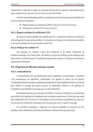 Chapitre II infrastructure à clé publique
19
l’organisation va prévenir et réagir aux éventuelles brèches dans la sécurité. Cette politique est la
ligne conductrice qui sera suivi lors de la mise en œuvre de la PKI.
Une fois cette problématique définie, la politique de sécurité réseau pourra être définie elle
aussi en incluant couramment :
 Rapport pratique de certification CPS (Certification Practice Statement).
 Politique du certificat CP (Certificate Policy).
II.4.1. Rapport pratique de certification CPS
Il s’agit d’un document légal créé et publié par l’AC, il spécifie les critères de certification
et la politique de révocation des certificats. Ce document sera jugé par les utilisateurs pour définir
le niveau de confiance qu’ils peuvent placer dans l’AC.
II.4.2. Politique de certificat CP
Une politique de certificat a pour but d’expliciter et de limiter l’utilisation du
certificat numérique. En d’autre terme, elle définit le niveau de confiance qu’un utilisateur peut
placer dans le certificat d’autrui. Ces indications peuvent être incluses à l’intérieur du certificat ou
indirectement référencée.
II.5. Projection du PKI dans domaine sécurité
II.5.1. Authentification
L’authentification est une identification entre l’expéditeur et le destinataire. S’identifier
c’est communiquer son identifiant, s’authentifier c’est apporter la preuve de son identité.
L'authentification d'un message est également possible dès lors que l'expéditeur utilise sa clé privée
pour chiffrer le message qu'il désire envoyer. Le destinataire utilisera la clé publique de
l’expéditeur pour déchiffrer le message qui sera ainsi authentifié.
Remarquant que bien que le message soit chiffré, il n'est pas confidentiel car n'importe qui
peut utiliser la clé publique de l'expéditeur pour en prendre connaissance, il n'est donc que signé
par le propriétaire de la clé privée. Le destinataire est alors confronté au problème qui consiste à
se convaincre de l'identité de l'utilisateur de la clé privée qui a servi à signer le message.
Les certificats numériques y apportent une réponse acceptable en associant une clé
publique et des informations permettant de déterminer l'identité d'une personne [w6].
 