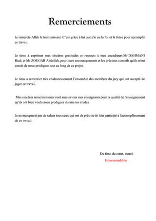 Remerciements
Je remercie Allah le tout puissant. C’est grâce à lui que j’ai eu la foi et la force pour accomplir
ce travail.
Je tiens à exprimer mes sincères gratitudes et respects à mes encadreurs Mr DAHMANI
Riad, et Mr ZOUGAR Abdellah, pour leurs encouragements et les précieux conseils qu'ils n'ont
cessés de nous prodiguer tout au long de ce projet.
Je tiens à remercier très chaleureusement l’ensemble des membres du jury qui ont accepté de
juger ce travail.
Mes sincères remerciements iront aussi à tous mes enseignants pour la qualité de l'enseignement
qu'ils ont bien voulu nous prodiguer durant nos études.
Je ne manquerai pas de saluer tous ceux qui ont de près ou de loin participé à l'accomplissement
de ce travail.
Du fond du cœur, merci.
Houssameddine
 