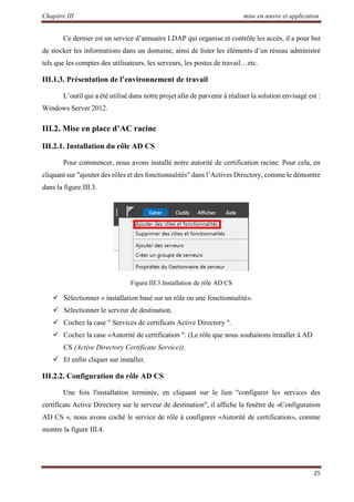 Chapitre III mise en œuvre et application
25
Ce dernier est un service d’annuaire LDAP qui organise et contrôle les accès, il a pour but
de stocker les informations dans un domaine, ainsi de lister les éléments d’un réseau administré
tels que les comptes des utilisateurs, les serveurs, les postes de travail…etc.
III.1.3. Présentation de l’environnement de travail
L’outil qui a été utilisé dans notre projet afin de parvenir à réaliser la solution envisagé est :
Windows Server 2012.
III.2. Mise en place d’AC racine
III.2.1. Installation du rôle AD CS
Pour commencer, nous avons installé notre autorité de certification racine. Pour cela, en
cliquant sur "ajouter des rôles et des fonctionnalités" dans l’Actives Directory, comme le démontre
dans la figure.III.3.
Figure.III.3.Installation de rôle AD CS
 Sélectionner « installation basé sur un rôle ou une fonctionnalité».
 Sélectionner le serveur de destination.
 Cochez la case " Services de certificats Active Directory ".
 Cochez la case «Autorité de certification ". (Le rôle que nous souhaitons installer à AD
CS (Active Directory Certificate Service)).
 Et enfin cliquer sur installer.
III.2.2. Configuration du rôle AD CS
Une fois l'installation terminée, en cliquant sur le lien "configurer les services des
certificats Active Directory sur le serveur de destination", il affiche la fenêtre de «Configuration
AD CS », nous avons coché le service de rôle à configurer «Autorité de certification», comme
montre la figure III.4.
 