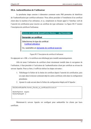 Chapitre III mise en œuvre et application
33
III.6. Authentification de l’utilisateur
La prochaine étape consiste à démontrer comment notre PKI permettra de bénéficier
de l’authentification par certificat utilisateur. Nous allons procéder à l’installation d’un certificat
client dans la machine d’un utilisateur, et ce, simplement en faisant appel à l’interface web de
l’autorité de certification pour inscrire un certificat de type utilisateur. La figure III.17 montre
l’inscription de certificat d’utilisateur.
Figure.III.17.Inscription de certificat d’utilisateur
En appuyant sur « OK », le certificat sera téléchargé puis installé automatiquement.
Afin de tester l’utilisation du certificat client récemment installé dans le navigateur de
l’utilisateur, il faut procéder à l’activation de l’authentification client par certificat au niveau du
serveur Apache. Pour ce faire, il suffit de réaliser les étapes suivantes :
1. Télécharger le fichier de la chaine de certificat depuis l’autorité de certification, puis
on copie dans le dossier contenant déjà les autres certificats créés dans la configuration
précédente.
2. Ajouter le code suivant dans le fichier de configuration httpd.conf d’Apache :
Maintenant le serveur Apache est configuré pour authentifier les clients par leurs
certificats.
 