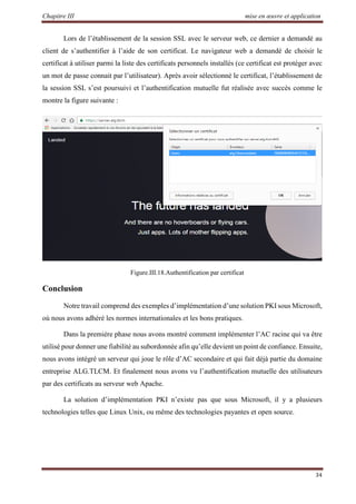 Chapitre III mise en œuvre et application
34
Lors de l’établissement de la session SSL avec le serveur web, ce dernier a demandé au
client de s’authentifier à l’aide de son certificat. Le navigateur web a demandé de choisir le
certificat à utiliser parmi la liste des certificats personnels installés (ce certificat est protéger avec
un mot de passe connait par l’utilisateur). Après avoir sélectionné le certificat, l’établissement de
la session SSL s’est poursuivi et l’authentification mutuelle fut réalisée avec succès comme le
montre la figure suivante :
Figure.III.18.Authentification par certificat
Conclusion
Notre travail comprend des exemples d’implémentation d’une solution PKI sous Microsoft,
où nous avons adhéré les normes internationales et les bons pratiques.
Dans la première phase nous avons montré comment implémenter l’AC racine qui va être
utilisé pour donner une fiabilité au subordonnée afin qu’elle devient un point de confiance. Ensuite,
nous avons intégré un serveur qui joue le rôle d’AC secondaire et qui fait déjà partie du domaine
entreprise ALG.TLCM. Et finalement nous avons vu l’authentification mutuelle des utilisateurs
par des certificats au serveur web Apache.
La solution d’implémentation PKI n’existe pas que sous Microsoft, il y a plusieurs
technologies telles que Linux Unix, ou même des technologies payantes et open source.
 