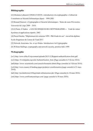 Références biographiques
Bibliographie
[1] Ghislaine Labouret CONSULTANTS « introduction à la cryptographie » Cabinet de
Consultants en Sécurité Informatique depuis 1999-2001
[2] Renaud Dumont « Cryptographie et Sécurité informatique». Notes de cours Provisoires,
Université de Liège 2009 – 2010
[3] G Florin, S Natkin « LES TECHNIQUES DE CRYPTOGRAPHIE » Unité de valeur
Systèmes et applications répartis. 2002
[4] Pascal Gachet, "Déploiement de solutions VPN : PKI Etude de cas" : travail du diplôme
Ecole d'ingénieur du Canton de Vaud 2011
[5] Network Associates, Inc. et ses filiales. Introduction à la Cryptographie
[6] William Stallings; cryptography and network security, prentice-hall; 1999[29]
Webographie
[w1] http://www.alfae.fr/wp-content/uploads/2015/12/Rapport-authentification-forte.pdf
[w2] https://fr.wikipedia.org/wiki/Authentification_forte (Page consultée le 5 février 2016).
[w3] https://www.securiteinfo.com/conseils/biometrie.shtml (Page consultée le 5 février 2016).
[w4] http://www.nuance.fr/landing-pages/products/voicebiometrics/(page consulté le 21 mars
2016).
[w5] http://nicolasbroisin.fr/blog/etude-infrastructure-pki/ (Page consultée le 10 mars 2016).
[w6] https://www.certificatnymérique.com/ (page consulté le 30 mars 2016).
 