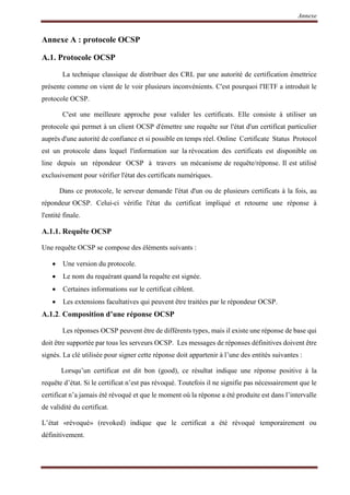 Annexe
Annexe A : protocole OCSP
A.1. Protocole OCSP
La technique classique de distribuer des CRL par une autorité de certification émettrice
présente comme on vient de le voir plusieurs inconvénients. C'est pourquoi l'IETF a introduit le
protocole OCSP.
C'est une meilleure approche pour valider les certificats. Elle consiste à utiliser un
protocole qui permet à un client OCSP d'émettre une requête sur l'état d'un certificat particulier
auprès d'une autorité de confiance et si possible en temps réel. Online Certificate Status Protocol
est un protocole dans lequel l'information sur la révocation des certificats est disponible on
line depuis un répondeur OCSP à travers un mécanisme de requête/réponse. Il est utilisé
exclusivement pour vérifier l'état des certificats numériques.
Dans ce protocole, le serveur demande l'état d'un ou de plusieurs certificats à la fois, au
répondeur OCSP. Celui-ci vérifie l'état du certificat impliqué et retourne une réponse à
l'entité finale.
A.1.1. Requête OCSP
Une requête OCSP se compose des éléments suivants :
 Une version du protocole.
 Le nom du requérant quand la requête est signée.
 Certaines informations sur le certificat ciblent.
 Les extensions facultatives qui peuvent être traitées par le répondeur OCSP.
A.1.2. Composition d’une réponse OCSP
Les réponses OCSP peuvent être de différents types, mais il existe une réponse de base qui
doit être supportée par tous les serveurs OCSP. Les messages de réponses définitives doivent être
signés. La clé utilisée pour signer cette réponse doit appartenir à l’une des entités suivantes :
Lorsqu’un certificat est dit bon (good), ce résultat indique une réponse positive à la
requête d’état. Si le certificat n’est pas révoqué. Toutefois il ne signifie pas nécessairement que le
certificat n’a jamais été révoqué et que le moment où la réponse a été produite est dans l’intervalle
de validité du certificat.
L’état «révoqué» (revoked) indique que le certificat a été révoqué temporairement ou
définitivement.
 