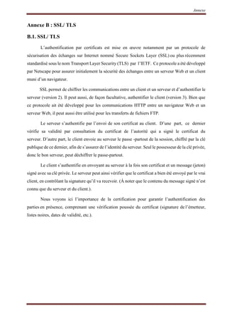 Annexe
Annexe B : SSL/ TLS
B.1. SSL/ TLS
L’authentification par certificats est mise en œuvre notamment par un protocole de
sécurisation des échanges sur Internet nommé Secure Sockets Layer (SSL) ou plus récemment
standardisé sous le nom Transport Layer Security (TLS) par l’IETF. Ce protocole a été développé
par Netscape pour assurer initialement la sécurité des échanges entre un serveur Web et un client
muni d’un navigateur.
SSL permet de chiffrer les communications entre un client et un serveur et d’authentifier le
serveur (version 2). Il peut aussi, de façon facultative, authentifier le client (version 3). Bien que
ce protocole ait été développé pour les communications HTTP entre un navigateur Web et un
serveur Web, il peut aussi être utilisé pour les transferts de fichiers FTP.
Le serveur s’authentifie par l’envoi de son certificat au client. D’une part, ce dernier
vérifie sa validité par consultation du certificat de l’autorité qui a signé le certificat du
serveur. D’autre part, le client envoie au serveur le passe -partout de la session, chiffré par la clé
publique de ce dernier, afin de s’assurer de l’identité du serveur. Seul le possesseur de la clé privée,
donc le bon serveur, peut déchiffrer le passe-partout.
Le client s’authentifie en envoyant au serveur à la fois son certificat et un message (jeton)
signé avec sa clé privée. Le serveur peut ainsi vérifier que le certificat a bien été envoyé par le vrai
client, en contrôlant la signature qu’il va recevoir. (À noter que le contenu du message signé n’est
connu que du serveur et du client.).
Nous voyons ici l’importance de la certification pour garantir l’authentification des
parties en présence, comprenant une vérification poussée du certificat (signature de l’émetteur,
listes noires, dates de validité, etc.).
 