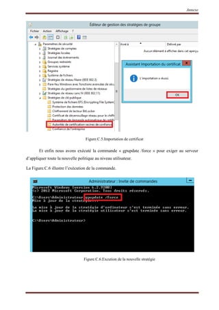 Annexe
Figure.C.5.Importation de certificat
Et enfin nous avons exécuté la commande « gpupdate /force » pour exiger au serveur
d’appliquer toute la nouvelle politique au niveau utilisateur.
La Figure.C.6 illustre l’exécution de la commande.
Figure.C.6.Excution de la nouvelle stratégie
 