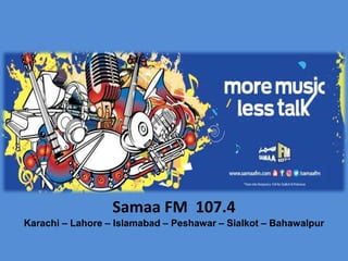 Samaa FM 107.4
Karachi – Lahore – Islamabad – Peshawar – Sialkot – Bahawalpur
 