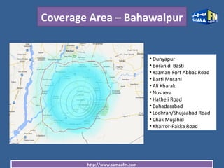 http://www.samaafm.com
Coverage Area – Bahawalpur
• Dunyapur
• Boran di Basti
• Yazman-Fort Abbas Road
• Basti Musani
• Ali Kharak
• Noshera
• Hatheji Road
• Bahadarabad
• Lodhran/Shujaabad Road
• Chak Mujahid
• Kharror-Pakka Road
 