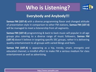 http://www.samaafm.com
Who is Listening?
Everybody and Anybody!!!
Samaa FM (107.4) with a diverse programming flavor and changed attitude
of presentation style in comparison to other FM stations, Samaa FM (107.4)
will be managed to meet a listenership from all segments.
Samaa FM (107.4) programming & back to back music will popular in all age
groups plus catering to a diverse range of music followers, Samaa FM
(107.4) doesn’t believe in targeting specific SEC groups, rather it is delivering
quality entertainment to all groups with varied likings and feels.
Samaa FM (107.4) is appearing as a hip, trendy, smart, energetic and
educated channel; a mindful effort to make FM a serious medium for class
entertainment as well as advertising.
 