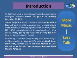 http://www.samaafm.com
Introduction
To fulfill the need of the listeners Project Implementation
Managers launched Samaa FM (107.4) on Tuesday
December 25, 2012.
Samaa FM (107.4) with a promise to deliver more music –
less talk and versatile programs that revolves around
News, Reviews, Roundups, Sports and much more, Samaa
FM (107.4) has revolutionized the way broadcast is done
and is already gaining the reputation of being the most
listened Radio channel in Karachi.
Introducing a creative programming mix, showcasing a
multiple number of talented RJ’s such as Adeel Azhar,
Sahir Lodhi, Sulmeen Ansari, Tehreem Muniba, Dr. Ajaz
Qureshi, Azhar Hussain, Sana Humayun, Shahpara, Urooj
Naz and Azhar Ali.
More
Music
↕
Less
Talk
 