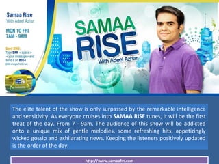 http://www.samaafm.com
The elite talent of the show is only surpassed by the remarkable intelligence
and sensitivity. As everyone cruises into SAMAA RISE tunes, it will be the first
treat of the day. From 7 - 9am. The audience of this show will be addicted
onto a unique mix of gentle melodies, some refreshing hits, appetizingly
wicked gossip and exhilarating news. Keeping the listeners positively updated
is the order of the day.
 