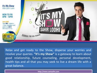 http://www.samaafm.com
Relax and get ready to the Show, disperse your worries and
resolve your queries. “It’s my Show” is a gateway to learn about
good relationship, future counseling, personal development,
health tips and all that you may seek to live a dream life with a
great balance.
 