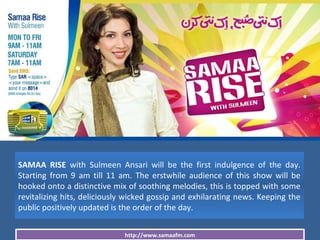 http://www.samaafm.com
SAMAA RISE with Sulmeen Ansari will be the first indulgence of the day.
Starting from 9 am till 11 am. The erstwhile audience of this show will be
hooked onto a distinctive mix of soothing melodies, this is topped with some
revitalizing hits, deliciously wicked gossip and exhilarating news. Keeping the
public positively updated is the order of the day.
 