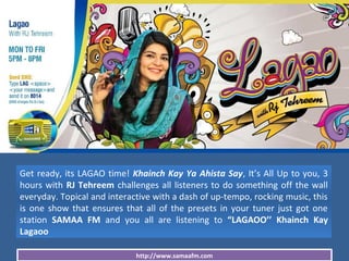 http://www.samaafm.com
Get ready, its LAGAO time! Khainch Kay Ya Ahista Say, It’s All Up to you, 3
hours with RJ Tehreem challenges all listeners to do something off the wall
everyday. Topical and interactive with a dash of up-tempo, rocking music, this
is one show that ensures that all of the presets in your tuner just got one
station SAMAA FM and you all are listening to “LAGAOO’’ Khainch Kay
Lagaoo
 