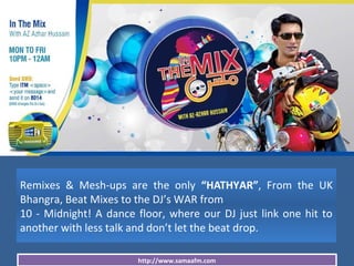 http://www.samaafm.com
Remixes & Mesh-ups are the only “HATHYAR”, From the UK
Bhangra, Beat Mixes to the DJ’s WAR from
10 - Midnight! A dance floor, where our DJ just link one hit to
another with less talk and don’t let the beat drop.
 