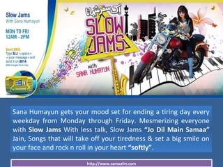 http://www.samaafm.com
Sana Humayun gets your mood set for ending a tiring day every
weekday from Monday through Friday. Mesmerizing everyone
with Slow Jams With less talk, Slow Jams “Jo Dil Main Samaa”
Jain, Songs that will take off your tiredness & set a big smile on
your face and rock n roll in your heart “softly”.
 