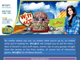 http://www.samaafm.com
No matter where you are, no matter what you’re up to, no matter
what you’re looking for, W11@11 will compel you to ask for more…!
Best of Karachi’s Local stuff expos, events, tips to juicy gossips straight
from the venues or live from studios, of course lots of interactive
games. W11@11 Its All About Karachi.
 