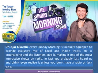 http://www.samaafm.com
Dr. Ajaz Qureshi, every Sunday Morning is uniquely equipped to
provide exclusive mix of Local and Indian tracks. He is
entertaining and the listeners love it, making it one of the most
interactive shows on radio. In fact you probably just heard us
and didn't even realize it unless you don't have a radio or lack
ears.
 