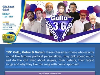http://www.samaafm.com
“3G” Gullu, Gulzar & Gulzari, three characters those who exactly
sound like famous political personalities, they talk about music
and do the chit chat about singers, their debuts, their latest
songs and why they like the song with comic approach.
 