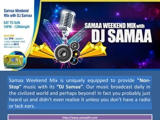 http://www.samaafm.com
Samaa Weekend Mix is uniquely equipped to provide "Non-
Stop" music with its “DJ Samaa”. Our music broadcast daily in
the civilized world and perhaps beyond! In fact you probably just
heard us and didn't even realize it unless you don't have a radio
or lack ears.
 