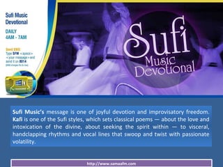 http://www.samaafm.com
Sufi Music’s message is one of joyful devotion and improvisatory freedom.
Kafi is one of the Sufi styles, which sets classical poems — about the love and
intoxication of the divine, about seeking the spirit within — to visceral,
handclapping rhythms and vocal lines that swoop and twist with passionate
volatility.
 
