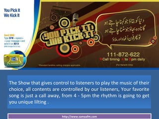 http://www.samaafm.com
The Show that gives control to listeners to play the music of their
choice, all contents are controlled by our listeners, Your favorite
song is just a call away, from 4 - 5pm the rhythm is going to get
you unique lilting .
 