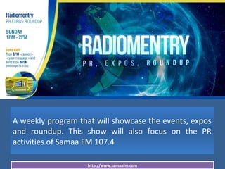 http://www.samaafm.com
A weekly program that will showcase the events, expos
and roundup. This show will also focus on the PR
activities of Samaa FM 107.4
 
