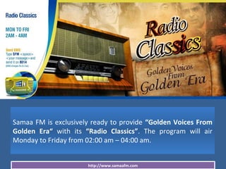 http://www.samaafm.com
Samaa FM is exclusively ready to provide “Golden Voices From
Golden Era“ with its “Radio Classics”. The program will air
Monday to Friday from 02:00 am – 04:00 am.
 