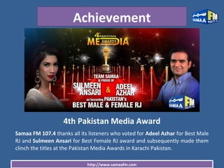 http://www.samaafm.com
Achievement
4th Pakistan Media Award
Samaa FM 107.4 thanks all its listeners who voted for Adeel Azhar for Best Male
RJ and Sulmeen Ansari for Best Female RJ award and subsequently made them
clinch the titles at the Pakistan Media Awards in Karachi Pakistan.
 