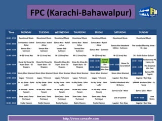 http://www.samaafm.com
FPC (Karachi-Bahawalpur)
Time MONDAY TUESDAY WEDNESDAY THURSDAY FRIDAY SATURDAY SUNDAY
04:00 - 07:00 Devotional Music Devotional Music Devotional Music Devotional Music Devotional Music Devotional Music Devotional Music
07:00 - 09:00
Samaa Rise - Adeel
Azhar
Samaa Rise - Adeel
Azhar
Samaa Rise - Adeel
Azhar
Samaa Rise - Adeel
Azhar
Samaa Rise - Adeel
Azhar Samaa Rise Weekend
Edition - Sulmeen
The Sunday Morning Show -
Dr. Ajaz
09:00 - 11:00
Samaa Rise -
Sulmeen
Samaa Rise -
Sulmeen
Samaa Rise -
Sulmeen
Samaa Rise -
Sulmeen
Samaa Rise - Sulmeen
11:00 - 13:00 W-11 Urooj Naz W-11 Urooj Naz W-11 Urooj Naz W-11 Urooj Naz W-11 Urooj Naz W-11 Urooj Naz 3G - Gullu Gulzar Gulzari
13:00 - 16:00
Show Biz Show Biz
Super Stars - DJ
Shapara
Show Biz Show Biz
Super Stars - DJ
Shapara
Show Biz Show Biz
Super Stars - DJ
Shapara
Show Biz Show Biz
Super Stars - DJ
Shapara
13:00 - 15:00
Jumma
Break
13:00 - 15:00
Move On
Sara Baloch
13:00 - 14:00
Radiomntry-PR,
Expos, etc
15:00 - 16:00
The
Greatest
Hits Ever
14:00 - 15:00
The Greatest
Hits Ever
16:00 - 17:00 Music Most Wanted Music Most Wanted Music Most Wanted Music Most Wanted Music Most Wanted Music Most Wanted 15:00 - 17:00
Samaa FM-
Top20
17:00 - 20:00 Lagao - Tehreem Lagao - Tehreem Lagao - Tehreem Lagao - Tehreem Lagao - Tehreem Lagatar- Non Stop Lagatar- Non Stop
20:00 - 22:00
Its My Show - Sahir
Lodhi
Its My Show - Sahir
Lodhi
Its My Show - Sahir
Lodhi
Its My Show - Sahir
Lodhi
Its My Show - Sahir
Lodhi
SAMAA Weekend Mix -
DJ Sama
SAMAA Weekend Mix - DJ
Sama
22:00 - 00:00
In the mix - Azhar
Hussain
In the mix - Azhar
Husain
In the mix - Azhar
Husain
In the mix - Azhar
Husain
In the mix - Azhar
Husain
Samaa Club - Mani Samaa Club - Mani
00:00 - 02:00
Slow Jams - Sana
Humayun
Slow Jams - Sana
Humayun
Slow Jams - Sana
Humayun
Slow Jams - Sana
Humayun
Slow Jams - Sana
Humayun
Out of Control 00:00 - 02:00
Love
Notes
02:00 - 04:00 Radio Classics Radio Classics Radio Classics Radio Classics Radio Classics Lagatar- Non Stop Lagatar- Non Stop
 