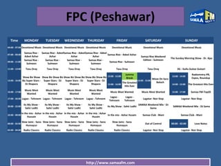 http://www.samaafm.com
FPC (Peshawar)
Time MONDAY TUESDAY WEDNESDAY THURSDAY FRIDAY SATURDAY SUNDAY
04:00 - 07:00 Devotional Music Devotional Music Devotional Music Devotional Music Devotional Music Devotional Music Devotional Music
07:00 - 09:00
Samaa Rise -
Adeel Azhar
Samaa Rise - Adeel
Azhar
Samaa Rise - Adeel
Azhar
Samaa Rise - Adeel
Azhar
Samaa Rise - Adeel Azhar
Samaa Rise Weekend
Edition - Sulmeen
The Sunday Morning Show - Dr. Ajaz
09:00 - 11:00
Samaa Rise -
Sulmeen
Samaa Rise -
Sulmeen
Samaa Rise -
Sulmeen
Samaa Rise -
Sulmeen
Samaa Rise - Sulmeen
11:00 - 13:00 Tasu Oray Tasu Oray Tasu Oray Tasu Oray Tasu Oray Tasu Oray 3G - Gullu Gulzar Gulzari
13:00 - 16:00
Show Biz Show
Biz Super Stars -
DJ Shapara
Show Biz Show Biz
Super Stars - DJ
Shapara
Show Biz Show Biz
Super Stars - DJ
Shapara
Show Biz Show Biz
Super Stars - DJ
Shapara
13:00 - 15:00
Jumma
Break
13:00 - 15:00
Move On Sara
Baloch
13:00 - 14:00
Radiomntry-PR,
Expos, Roundup
15:00 - 16:00
The Greatest
Hits Ever
14:00 - 15:00 The Greatest Hits Ever
16:00 - 17:00
Music Most
Wanted
Music Most
Wanted
Music Most
Wanted
Music Most
Wanted
Music Most Wanted Music Most Wanted 15:00 - 17:00 Samaa FM-Top20
17:00 - 20:00 Lagao - Tehreem Lagao - Tehreem Lagao - Tehreem Lagao - Tehreem
Lagao -
Tehreem
Lagao -
Tehreem
Lagatar- Non Stop Lagatar- Non Stop
20:00 - 22:00
Its My Show -
Sahir Lodhi
Its My Show -
Sahir Lodhi
Its My Show -
Sahir Lodhi
Its My Show -
Sahir Lodhi
Its My Show - Sahir Lodhi
SAMAA Weekend Mix - DJ
Sama
SAMAA Weekend Mix - DJ Sama
22:00 - 00:00
In the mix - Azhar
Hussain
In the mix - Azhar
Husain
In the mix - Azhar
Husain
In the mix - Azhar
Husain
In the mix - Azhar Husain Samaa Club - Mani Samaa Club - Mani
00:00 - 02:00
Slow Jams - Sana
Humayun
Slow Jams - Sana
Humayun
Slow Jams - Sana
Humayun
Slow Jams - Sana
Humayun
Slow Jams - Sana
Humayun
Out of Control 00:00 - 02:00 Love Notes
02:00 - 04:00 Radio Classics Radio Classics Radio Classics Radio Classics Radio Classics Lagatar- Non Stop Lagatar- Non Stop
 