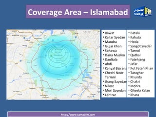 http://www.samaafm.com
Coverage Area – Islamabad
• Rawat
• Kallar Syedan
• Mandra
• Gujar Khan
• Sohawa
• Daira Muslim
• Daultala
• Ahdi
• Kanyal Bajrana
• Chechi Noor
Tarmrri
• Jhang Sayedan
• Nilore
• Mori Sayedan
• Lehtrar
• Batala
• Kahuta
• Hotla
• Sangot Syedan
• Tarnol
• Qutbal
• Fatehjang
• Jafar
• Kot Fateh Khan
• Taraghar
• Khunda
• Chakri
• Mohra
• Gheela Kalan
• Khara
 