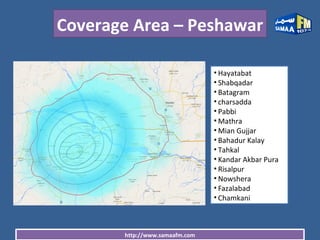 http://www.samaafm.com
Coverage Area – Peshawar
• Hayatabat
• Shabqadar
• Batagram
• charsadda
• Pabbi
• Mathra
• Mian Gujjar
• Bahadur Kalay
• Tahkal
• Kandar Akbar Pura
• Risalpur
• Nowshera
• Fazalabad
• Chamkani
 