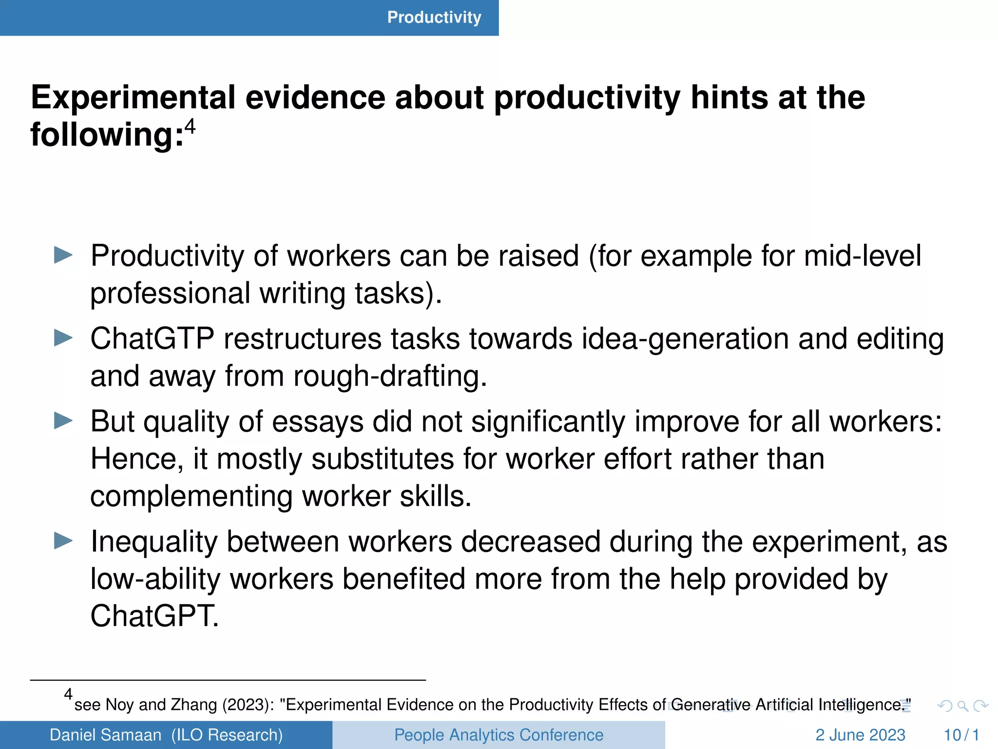 Productivity
Experimental evidence about productivity hints at the
following:4
I Productivity of workers can be raised (for example for mid-level
professional writing tasks).
I ChatGTP restructures tasks towards idea-generation and editing
and away from rough-drafting.
I But quality of essays did not significantly improve for all workers:
Hence, it mostly substitutes for worker effort rather than
complementing worker skills.
I Inequality between workers decreased during the experiment, as
low-ability workers benefited more from the help provided by
ChatGPT.
4
see Noy and Zhang (2023): "Experimental Evidence on the Productivity Effects of Generative Artificial Intelligence."
Daniel Samaan (ILO Research) People Analytics Conference 2 June 2023 10 / 1
 
