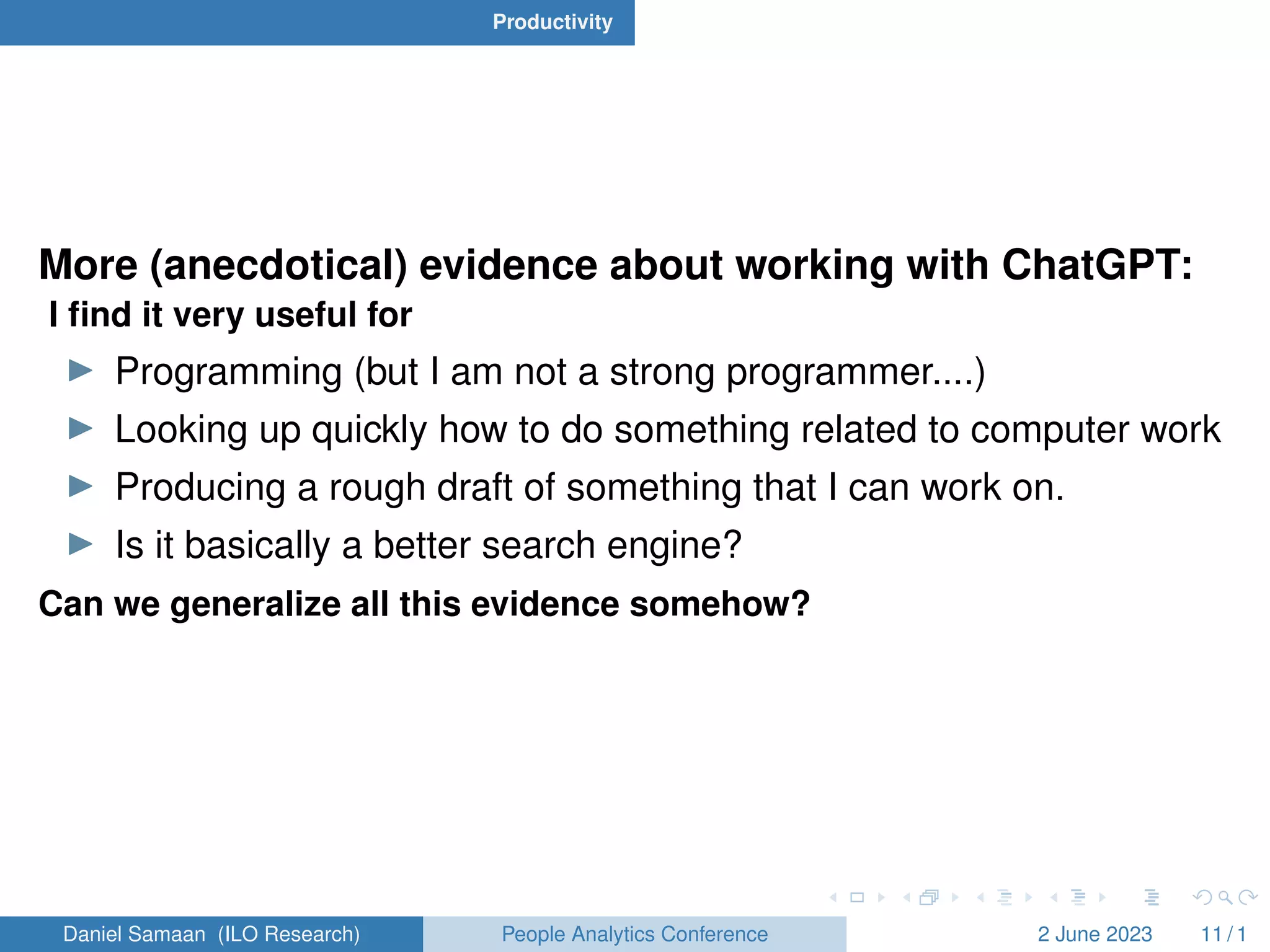 Productivity
More (anecdotical) evidence about working with ChatGPT:
I find it very useful for
I Programming (but I am not a strong programmer....)
I Looking up quickly how to do something related to computer work
I Producing a rough draft of something that I can work on.
I Is it basically a better search engine?
Can we generalize all this evidence somehow?
Daniel Samaan (ILO Research) People Analytics Conference 2 June 2023 11 / 1
 