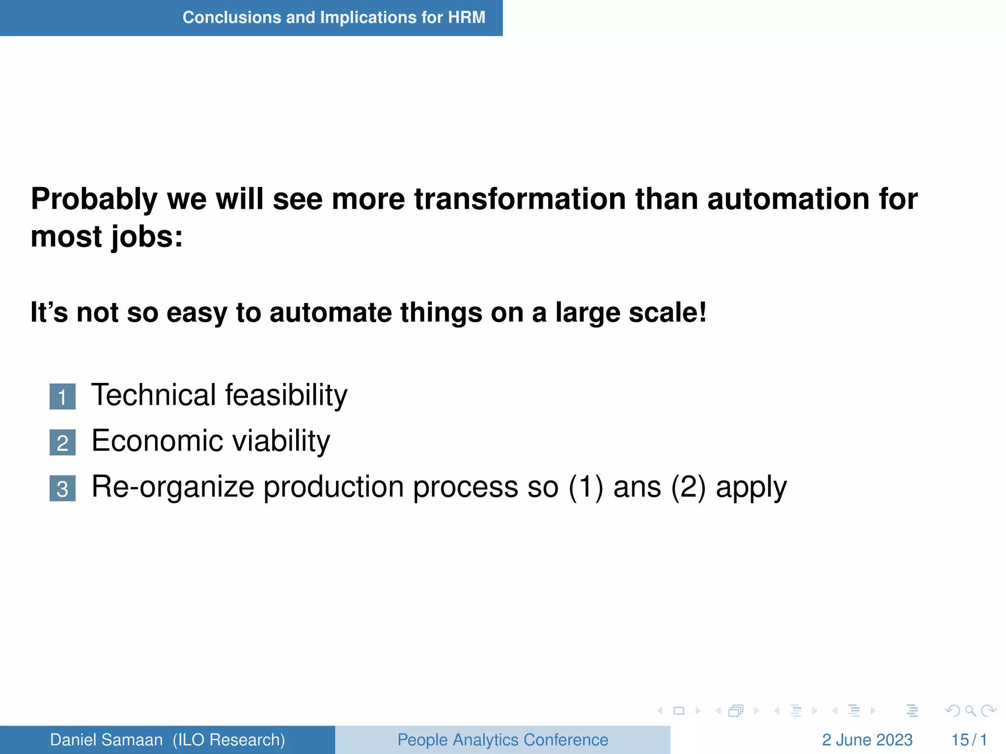 Conclusions and Implications for HRM
Probably we will see more transformation than automation for
most jobs:
It’s not so easy to automate things on a large scale!
1 Technical feasibility
2 Economic viability
3 Re-organize production process so (1) ans (2) apply
Daniel Samaan (ILO Research) People Analytics Conference 2 June 2023 15 / 1
 
