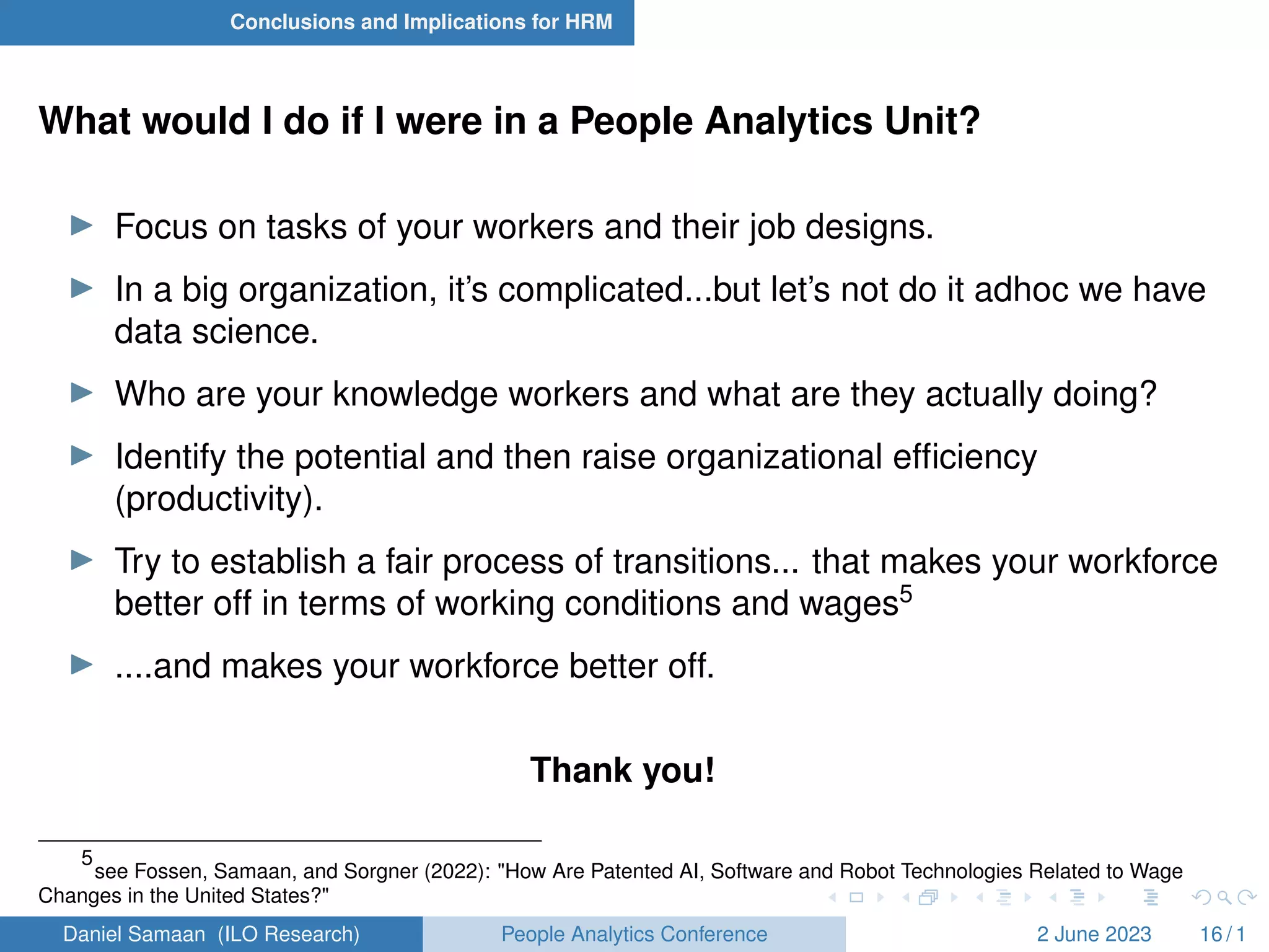 Conclusions and Implications for HRM
What would I do if I were in a People Analytics Unit?
I Focus on tasks of your workers and their job designs.
I In a big organization, it’s complicated...but let’s not do it adhoc we have
data science.
I Who are your knowledge workers and what are they actually doing?
I Identify the potential and then raise organizational efficiency
(productivity).
I Try to establish a fair process of transitions... that makes your workforce
better off in terms of working conditions and wages5
I ....and makes your workforce better off.
Thank you!
5
see Fossen, Samaan, and Sorgner (2022): "How Are Patented AI, Software and Robot Technologies Related to Wage
Changes in the United States?"
Daniel Samaan (ILO Research) People Analytics Conference 2 June 2023 16 / 1
 