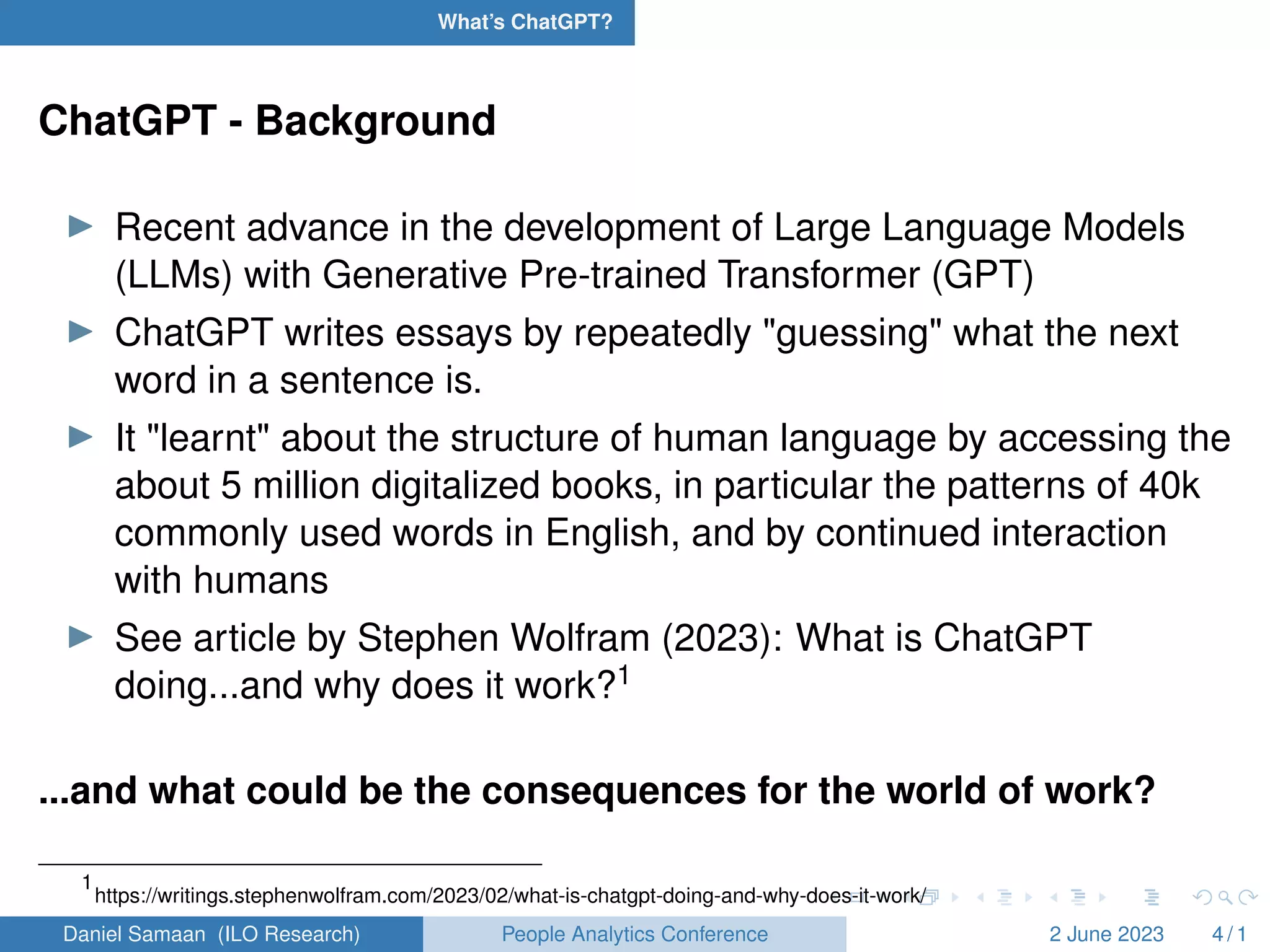 What’s ChatGPT?
ChatGPT - Background
I Recent advance in the development of Large Language Models
(LLMs) with Generative Pre-trained Transformer (GPT)
I ChatGPT writes essays by repeatedly "guessing" what the next
word in a sentence is.
I It "learnt" about the structure of human language by accessing the
about 5 million digitalized books, in particular the patterns of 40k
commonly used words in English, and by continued interaction
with humans
I See article by Stephen Wolfram (2023): What is ChatGPT
doing...and why does it work?1
...and what could be the consequences for the world of work?
1
https://writings.stephenwolfram.com/2023/02/what-is-chatgpt-doing-and-why-does-it-work/
Daniel Samaan (ILO Research) People Analytics Conference 2 June 2023 4 / 1
 