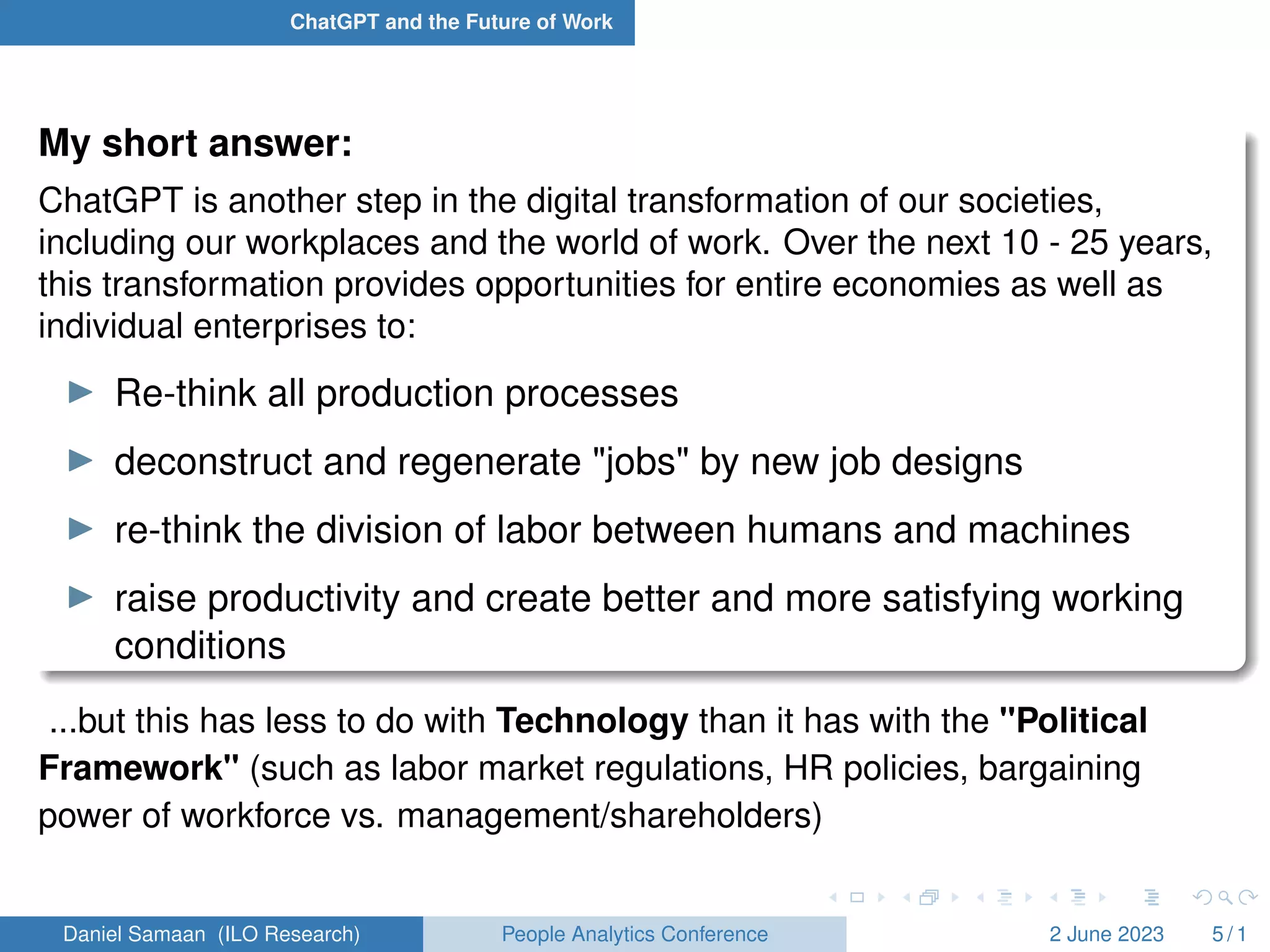 ChatGPT and the Future of Work
My short answer:
ChatGPT is another step in the digital transformation of our societies,
including our workplaces and the world of work. Over the next 10 - 25 years,
this transformation provides opportunities for entire economies as well as
individual enterprises to:
I Re-think all production processes
I deconstruct and regenerate "jobs" by new job designs
I re-think the division of labor between humans and machines
I raise productivity and create better and more satisfying working
conditions
...but this has less to do with Technology than it has with the "Political
Framework" (such as labor market regulations, HR policies, bargaining
power of workforce vs. management/shareholders)
Daniel Samaan (ILO Research) People Analytics Conference 2 June 2023 5 / 1
 