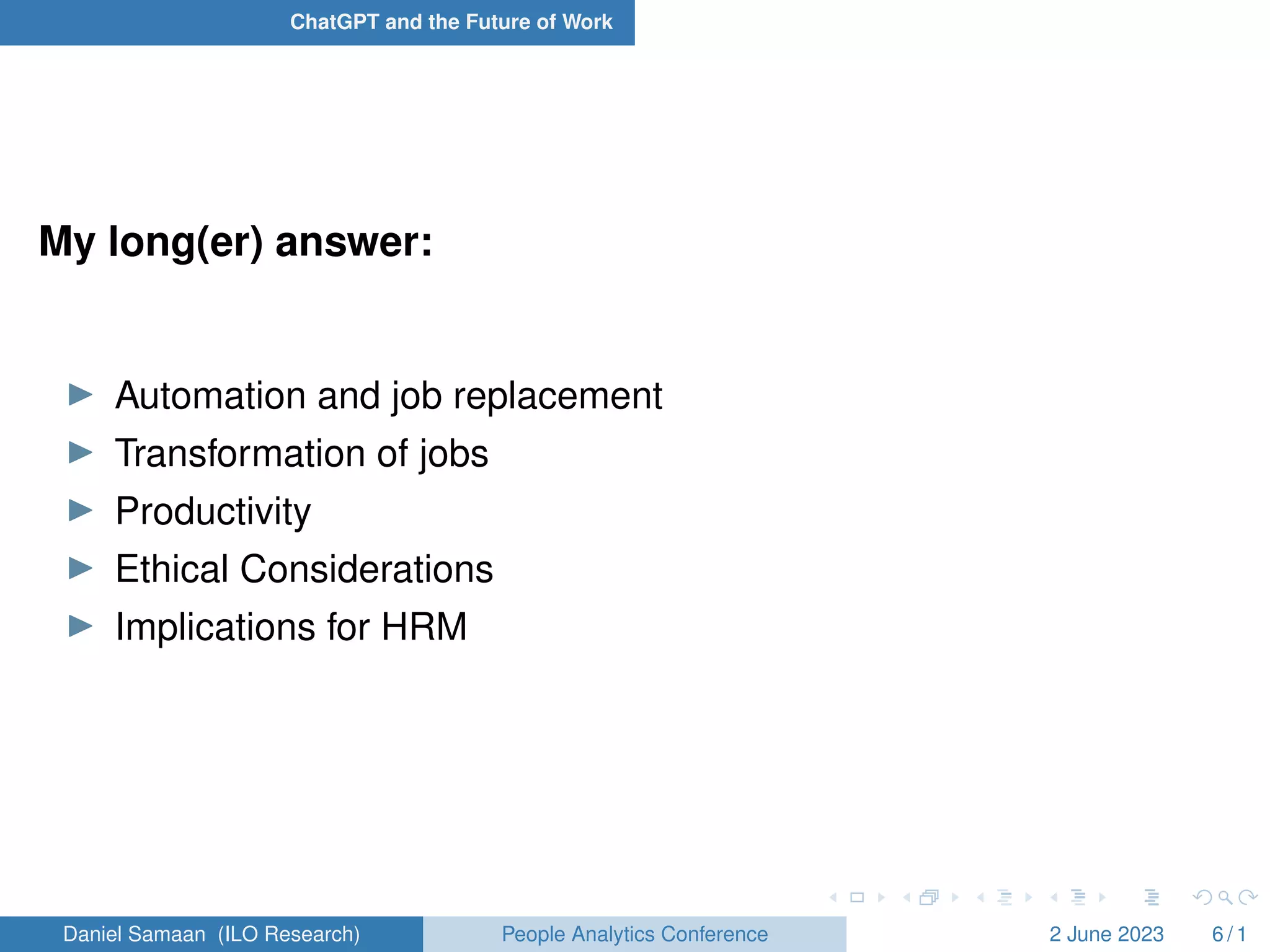ChatGPT and the Future of Work
My long(er) answer:
I Automation and job replacement
I Transformation of jobs
I Productivity
I Ethical Considerations
I Implications for HRM
Daniel Samaan (ILO Research) People Analytics Conference 2 June 2023 6 / 1
 