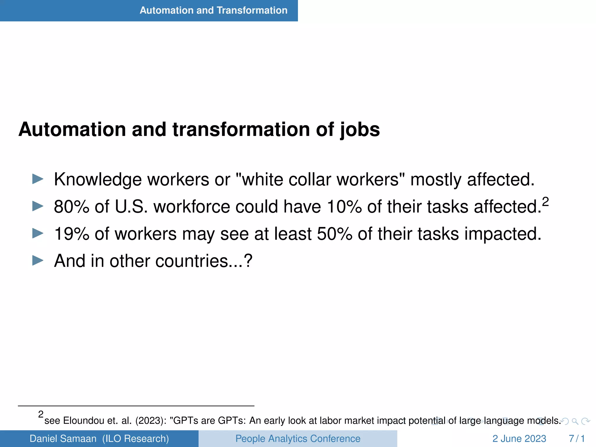 Automation and Transformation
Automation and transformation of jobs
I Knowledge workers or "white collar workers" mostly affected.
I 80% of U.S. workforce could have 10% of their tasks affected.2
I 19% of workers may see at least 50% of their tasks impacted.
I And in other countries...?
2
see Eloundou et. al. (2023): "GPTs are GPTs: An early look at labor market impact potential of large language models.
Daniel Samaan (ILO Research) People Analytics Conference 2 June 2023 7 / 1
 