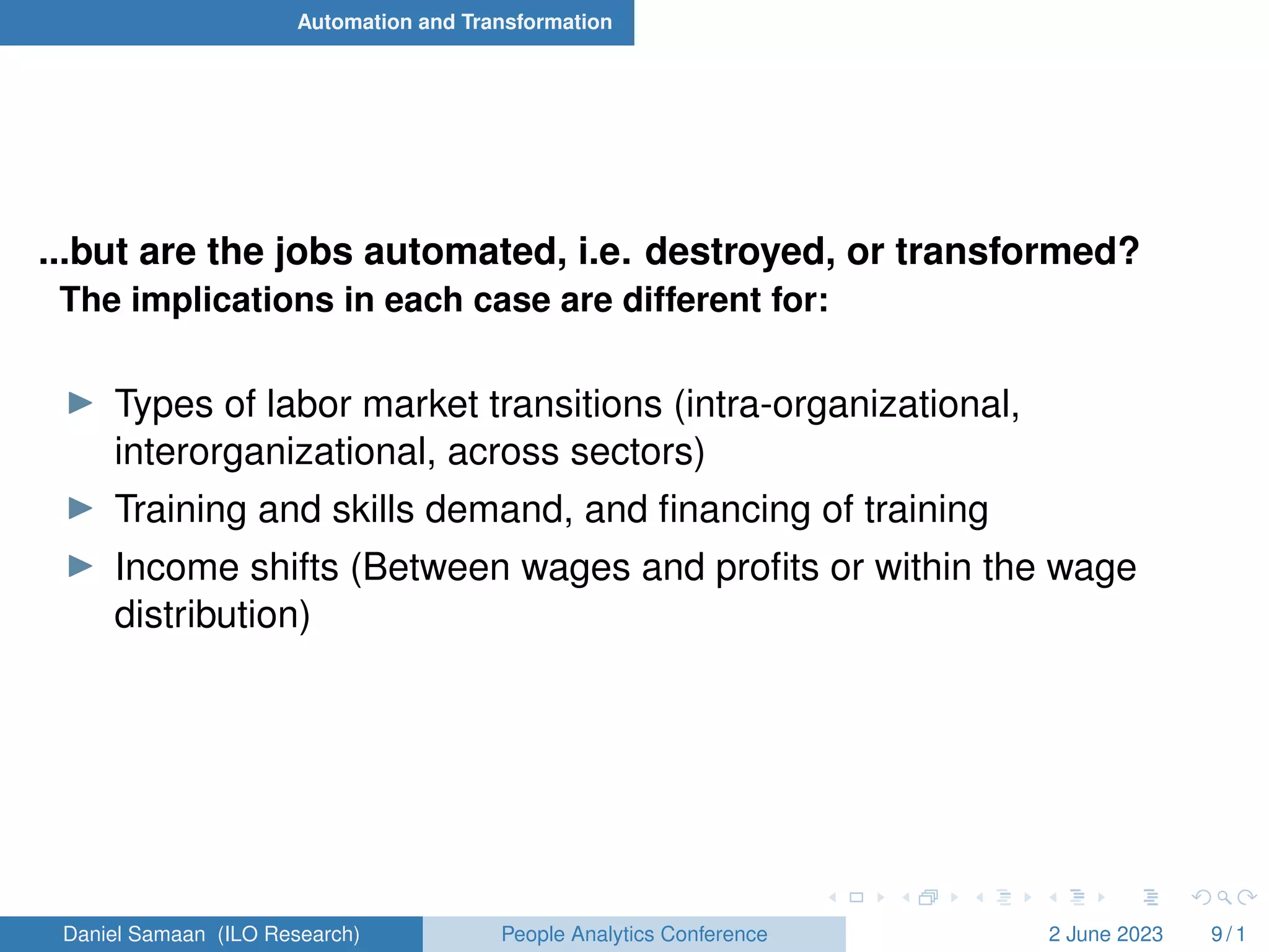 Automation and Transformation
...but are the jobs automated, i.e. destroyed, or transformed?
The implications in each case are different for:
I Types of labor market transitions (intra-organizational,
interorganizational, across sectors)
I Training and skills demand, and financing of training
I Income shifts (Between wages and profits or within the wage
distribution)
Daniel Samaan (ILO Research) People Analytics Conference 2 June 2023 9 / 1
 