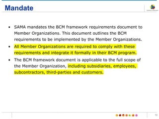 Mandate
• SAMA mandates the BCM framework requirements document to
Member Organizations. This document outlines the BCM
requirements to be implemented by the Member Organizations.
• All Member Organizations are required to comply with these
requirements and integrate it formally in their BCM program.
• The BCM framework document is applicable to the full scope of
the Member Organization, including subsidiaries, employees,
subcontractors, third-parties and customers.
10
 