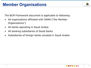 Member Organisations
The BCM Framework document is applicable to following:
• All organizations affiliated with SAMA (“the Member
Organizations”)
• All banks operating in Saudi Arabia
• All banking subsidiaries of Saudi banks
• Subsidiaries of foreign banks situated in Saudi Arabia
11
 
