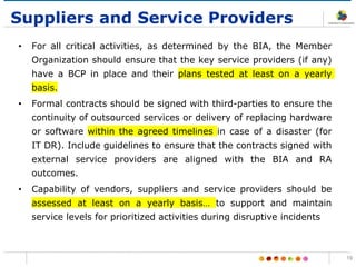 Suppliers and Service Providers
• For all critical activities, as determined by the BIA, the Member
Organization should ensure that the key service providers (if any)
have a BCP in place and their plans tested at least on a yearly
basis.
• Formal contracts should be signed with third-parties to ensure the
continuity of outsourced services or delivery of replacing hardware
or software within the agreed timelines in case of a disaster (for
IT DR). Include guidelines to ensure that the contracts signed with
external service providers are aligned with the BIA and RA
outcomes.
• Capability of vendors, suppliers and service providers should be
assessed at least on a yearly basis… to support and maintain
service levels for prioritized activities during disruptive incidents
19
 