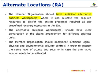 Alternate Locations (RA)
• The Member Organization should have sufficient alternative
business workspace(s) where it can relocate the required
resources to deliver the critical processes required as per
predefined recovery objectives in the BIA.
• The alternative business workspace(s) should have clear
demarcation of the sitting arrangement for different business
units.
• The Member Organization should implement sufficient logical,
physical and environmental security controls in order to support
the same level of access and security in case the alternative
location needs to be activated.
20
 