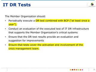 IT DR Tests
The Member Organization should:
• Periodically execute a DR test combined with BCP (“at least once a
year”).
• Conduct an evaluation of the executed test of IT DR infrastructure
that supports the Member Organization’s critical systems
• Ensure that the DR test results provide an evaluation and
suggestion for improvements
• Ensure that tests cover the activation and involvement of the
crisis management team.
25
 
