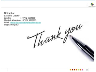 28
Dhiraj Lal
Executive Director
Landline : +971 2 6594006
Mobile & WhatsApp: +971 52 9263933
Email: dhiraj.l@continuityandresilience.com
Skype: dhiraj.lal21
 