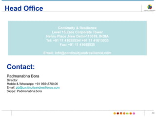 Head Office
Continuity & Resilience
Level 15,Eros Corporate Tower
Nehru Place ,New Delhi-110019, INDIA
Tel: +91 11 41055534/ +91 11 41613033
Fax: +91 11 41055535
Email: info@continuityandresilience.com
30
Contact:
Padmanabha Bora
Director
Mobile & WhatsApp: +91 9654870406
Email: pb@continuityandresilience.com
Skype: Padmanabha.bora
 
